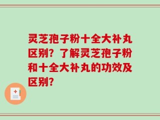 灵芝孢子粉十全大补丸区别？了解灵芝孢子粉和十全大补丸的功效及区别？
