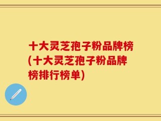 十大灵芝孢子粉品牌榜(十大灵芝孢子粉品牌榜排行榜单)