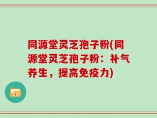 同源堂灵芝孢子粉(同源堂灵芝孢子粉：补气养生，提高免疫力)