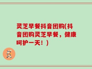 灵芝早餐抖音团购(抖音团购灵芝早餐，健康呵护一天！)