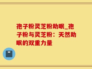 孢子粉灵芝粉助眠_孢子粉与灵芝粉：天然助眠的双重力量