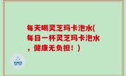 每天喝灵芝玛卡泡水(每日一杯灵芝玛卡泡水，健康无负担！)