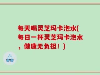 每天喝灵芝玛卡泡水(每日一杯灵芝玛卡泡水，健康无负担！)