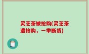灵芝茶被抢购(灵芝茶遭抢购，一举断货)
