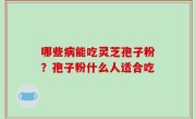 哪些病能吃灵芝孢子粉？孢子粉什么人适合吃