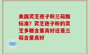 美国灵芝孢子粉三萜酸标准？灵芝孢子粉的灵芝多糖含量高好还是三萜含量高好