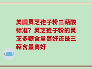 美国灵芝孢子粉三萜酸标准？灵芝孢子粉的灵芝多糖含量高好还是三萜含量高好