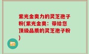 紫光金奥力的灵芝孢子粉(紫光金奥：带给您顶级品质的灵芝孢子粉)