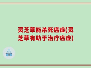 灵芝草能杀死癌症(灵芝草有助于治疗癌症)