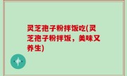 灵芝孢子粉拌饭吃(灵芝孢子粉拌饭，美味又养生)