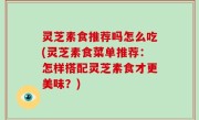 灵芝素食推荐吗怎么吃(灵芝素食菜单推荐：怎样搭配灵芝素食才更美味？)