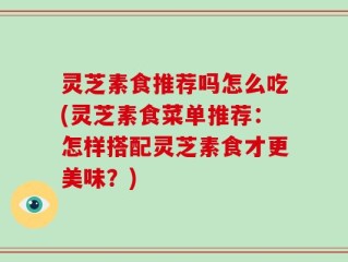灵芝素食推荐吗怎么吃(灵芝素食菜单推荐：怎样搭配灵芝素食才更美味？)