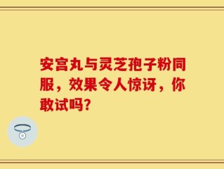 安宫丸与灵芝孢子粉同服，效果令人惊讶，你敢试吗？