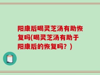 阳康后喝灵芝汤有助恢复吗(喝灵芝汤有助于阳康后的恢复吗？)