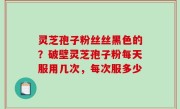 灵芝孢子粉丝丝黑色的？破壁灵芝孢子粉每天服用几次，每次服多少