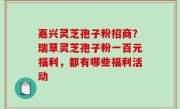 嘉兴灵芝孢子粉招商？瑞草灵芝孢子粉一百元福利，都有哪些福利活动
