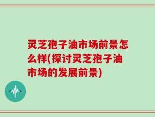 灵芝孢子油市场前景怎么样(探讨灵芝孢子油市场的发展前景)