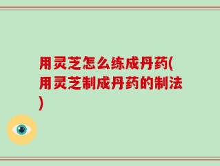 用灵芝怎么练成丹药(用灵芝制成丹药的制法)