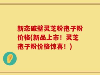 新态破壁灵芝粉孢子粉价格(新品上市！灵芝孢子粉价格惊喜！)