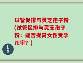 试管促排与灵芝孢子粉(试管促排与灵芝孢子粉：能否提高女性受孕几率？)