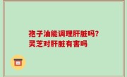 孢子油能调理肝脏吗？灵芝对肝脏有害吗