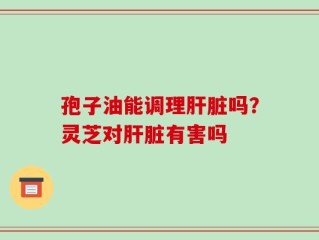 孢子油能调理肝脏吗？灵芝对肝脏有害吗
