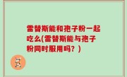 雷替斯能和孢子粉一起吃么(雷替斯能与孢子粉同时服用吗？)