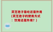 灵芝孢子是吃还是外用(灵芝孢子的使用方式：饮用还是外用？)