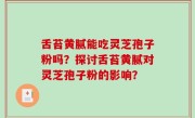 舌苔黄腻能吃灵芝孢子粉吗？探讨舌苔黄腻对灵芝孢子粉的影响？