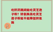吃肝药期间能吃灵芝孢子粉？转氨酶高吃灵芝孢子粉能不能降低转氨酶
