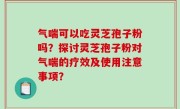 气喘可以吃灵芝孢子粉吗？探讨灵芝孢子粉对气喘的疗效及使用注意事项？