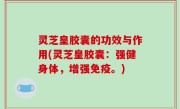 灵芝皇胶囊的功效与作用(灵芝皇胶囊：强健身体，增强免疫。)