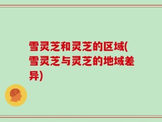 雪灵芝和灵芝的区域(雪灵芝与灵芝的地域差异)
