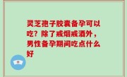 灵芝孢子胶囊备孕可以吃？除了戒烟戒酒外，男性备孕期间吃点什么好