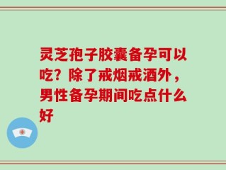 灵芝孢子胶囊备孕可以吃？除了戒烟戒酒外，男性备孕期间吃点什么好