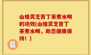 山楂灵芝苦丁茶煮水喝的功效(山楂灵芝苦丁茶煮水喝，助您健康保持！)