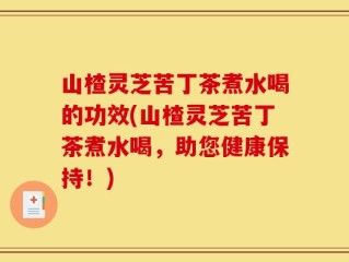 山楂灵芝苦丁茶煮水喝的功效(山楂灵芝苦丁茶煮水喝，助您健康保持！)