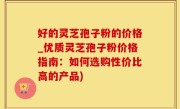 好的灵芝孢子粉的价格_优质灵芝孢子粉价格指南：如何选购性价比高的产品)