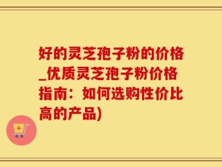 好的灵芝孢子粉的价格_优质灵芝孢子粉价格指南：如何选购性价比高的产品)