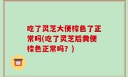 吃了灵芝大便棕色了正常吗(吃了灵芝后粪便棕色正常吗？)