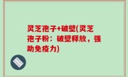 灵芝孢子+破壁(灵芝孢子粉：破壁释放，强助免疫力)