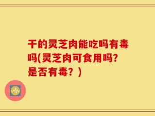 干的灵芝肉能吃吗有毒吗(灵芝肉可食用吗？是否有毒？)