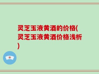 灵芝玉液黄酒的价格(灵芝玉液黄酒价格浅析)