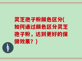 灵芝孢子粉颜色区分(如何通过颜色区分灵芝孢子粉，达到更好的保健效果？)