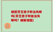 破壁灵芝孢子粉治失眠吗(灵芝孢子粉能治失眠吗？破解谜题)