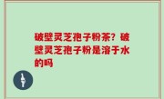破壁灵芝孢子粉茶？破壁灵芝孢子粉是溶于水的吗