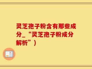 灵芝孢子粉含有那些成分_“灵芝孢子粉成分解析”)