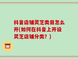 抖音店铺灵芝类目怎么开(如何在抖音上开设灵芝店铺分类？)
