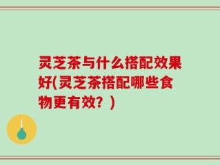 灵芝茶与什么搭配效果好(灵芝茶搭配哪些食物更有效？)