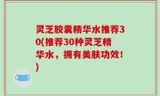 灵芝胶囊精华水推荐30(推荐30种灵芝精华水，拥有美肤功效！)